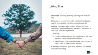 Liking Bias
• Definition: believing, trusting, agreeing with those we
like
• Relevance: we tend to invest in people similar to us or
key off technologies, markets, businesses we like
• Buffett: invests in CEOs he likes & trusts; his best
investment National Indemnity was with a friend with a
one page purchase agreement
• Antidotes:
 Judge people based on accomplishments and past
behavior rather than first impressions
 Keep friends close, enemies closer; their opinion of
us is closer to the truth than our own
• Consider: Successes grab more attention, but failures
may be more telling
 
