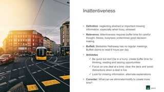 Inattentiveness
• Definition: neglecting abstract or important missing
information, especially when busy, stressed
• Relevance: Attentiveness requires buffer time for careful
thought. Stress, busyness undermines good decision
making
• Buffett: Berkshire Hathaway has no regular meetings.
Buffett claims to read 6 hours per day
• Antidotes:
 Be quick but don’t be in a hurry: create buffer time for
thinking, reading and seizing opportunities
 Focus on one deal at a time; clear the deck and avoid
distractions when a deal is live
 Look for missing information, alternate explanations
• Consider: What can we eliminate/modify to create more
time?
 