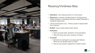 Recency/Vividness Bias
• Definition: over-valuing recent or vivid events
• Relevance: markets pronate positive. Entrepreneurs,
media, bankers, consultants all have vested interests to
overblow opportunity.
• “Once burned twice shy.” “History doesn’t repeat itself
but it rhymes.”
• Buffett: never reads banker pitch decks
• Antidotes:
 Seek accurate data. Question vivid anecdotes
 Take the long view. Be a student of history
• Consider:
 We tend to overreact to success and failures.
When do we double down or hold?
 How do you discern signal from market noise?
 