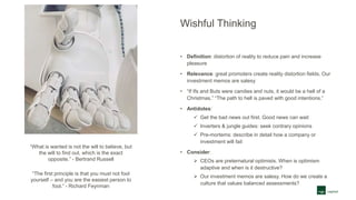 Wishful Thinking
• Definition: distortion of reality to reduce pain and increase
pleasure
• Relevance: great promoters create reality distortion fields. Our
investment memos are salesy
• “If Ifs and Buts were candies and nuts, it would be a hell of a
Christmas.” “The path to hell is paved with good intentions.”
• Antidotes:
 Get the bad news out first. Good news can wait
 Inverters & jungle guides: seek contrary opinions
 Pre-mortems: describe in detail how a company or
investment will fail
• Consider:
 CEOs are preternatural optimists. When is optimism
adaptive and when is it destructive?
 Our investment memos are salesy. How do we create a
culture that values balanced assessments?
“What is wanted is not the will to believe, but
the will to find out, which is the exact
opposite.” - Bertrand Russell
“The first principle is that you must not fool
yourself – and you are the easiest person to
fool.” - Richard Feynman
 
