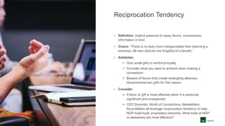 Reciprocation Tendency
• Definition: implicit pressure to repay favors, concessions,
information in kind
• Cicero: “There is no duty more indispensable than returning a
kindness. All men distrust one forgetful of a benefit.”
• Antidotes:
 Give small gifts to reinforce loyalty
 Consider what you want to achieve when making a
concession
 Beware of favors that create entangling alliances.
Governments ban gifts for this reason
• Consider:
 A favor or gift is most effective when it is personal,
significant and unexpected
 CEO Summits, World of Connections, Newsletters,
Roundtables all leverage reciprocation tendency to help
NGP build loyal, proprietary networks. What tools at NGP
or elsewhere are most effective?
 