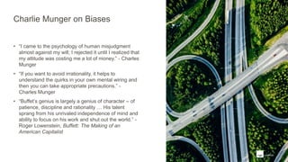 Charlie Munger on Biases
• “I came to the psychology of human misjudgment
almost against my will; I rejected it until I realized that
my attitude was costing me a lot of money.” - Charles
Munger
• “If you want to avoid irrationality, it helps to
understand the quirks in your own mental wiring and
then you can take appropriate precautions.” -
Charles Munger
• “Buffet’s genius is largely a genius of character – of
patience, discipline and rationality … His talent
sprang from his unrivaled independence of mind and
ability to focus on his work and shut out the world.” -
Roger Lowenstein, Buffett: The Making of an
American Capitalist
 