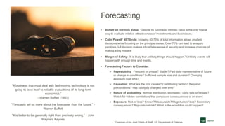 Forecasting
• Buffett on Intrinsic Value: “Despite its fuzziness, intrinsic value is the only logical
way to evaluate relative attractiveness of investments and businesses.”
• Colin Powell1 40/70 rule: knowing 40-70% of total information allows prudent
decisions while focusing on the principle issues. Over 70% can lead to analysis
paralysis, lull decision makers into a false sense of security and increase chances of
making a big mistake
• Margin of Safety: “It is likely that unlikely things should happen.” Unlikely events will
happen with enough time and events.
• Forecasting Factors to Consider:
 Repeatability: Frequent or unique? Stable? Past data representative of future
or change in conditions? Sufficient sample size and duration? Changing
exposure over time?
 Causation: What are the root causes? Contributing factors? Required
preconditions? Has catalysts changed over time?
 Nature of probability: Normal distribution, stochastic? Long tails or fat tails?
Watch for hidden correlations that compound consequences of an event
 Exposure: Risk of loss? Known? Measurable? Magnitude of loss? Secondary
consequences? Reputational risk? What is the worst that could happen?
“A business that must deal with fast-moving technology is not
going to lend itself to reliable evaluations of its long-term
economics.”
- Warren Buffett (1993)
“Forecasts tell us more about the forecaster than the future.” -
Warren Buffett
“It is better to be generally right than precisely wrong.” - John
Maynard Keynes
1Chairman of the Joint Chiefs of Staff, US Department of Defense
 