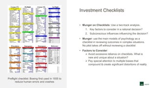 Investment Checklists
• Munger on Checklists: Use a two-track analysis.
1. Key factors to consider in a rational decision?
2. Subconscious influences influencing the decision?
• Munger: use the main models of psychology as a
checklist in reviewing outcomes in complex situations.
No pilot takes off without reviewing a ckecklist
• Factors to Consider:
 Avoid excessive reliance on checklists. What is
new and unique about a situation?
 Pay special attention to multiple biases that
compound & create significant distortions of reality
Preflight checklist: Boeing first used in 1935 to
reduce human errors and crashes
 