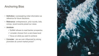 Anchoring Bias
• Definition: overweighing initial information as
reference for future decisions
• Relevance: entrepreneurs, prior rounds, bids,
comps, recent events preset our views
• Antidote:
 Buffett refuses to read banker prospectus
 consider choices from a zero base level
 focus on what you want to achieve
• Consider: are we over influenced by strong
promoters & current market prices?
 