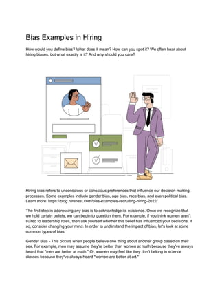 Bias Examples in Hiring
How would you define bias? What does it mean? How can you spot it? We often hear about
hiring biases, but what exactly is it? And why should you care?
Hiring bias refers to unconscious or conscious preferences that influence our decision-making
processes. Some examples include gender bias, age bias, race bias, and even political bias.
Learn more: https://blog.hirenest.com/bias-examples-recruiting-hiring-2022/
The first step in addressing any bias is to acknowledge its existence. Once we recognize that
we hold certain beliefs, we can begin to question them. For example, if you think women aren't
suited to leadership roles, then ask yourself whether this belief has influenced your decisions. If
so, consider changing your mind. In order to understand the impact of bias, let's look at some
common types of bias.
Gender Bias - This occurs when people believe one thing about another group based on their
sex. For example, men may assume they're better than women at math because they've always
heard that "men are better at math." Or, women may feel like they don't belong in science
classes because they've always heard "women are better at art."
 