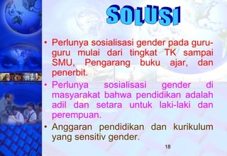 18
• Perlunya sosialisasi gender pada guru-
guru mulai dari tingkat TK sampai
SMU, Pengarang buku ajar, dan
penerbit.
• Perlunya sosialisasi gender di
masyarakat bahwa pendidikan adalah
adil dan setara untuk laki-laki dan
perempuan.
• Anggaran pendidikan dan kurikulum
yang sensitiv gender.
 