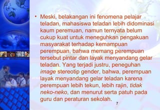 7
• Meski, belakangan ini fenomena pelajar
teladan, mahasiswa teladan lebih didominasi
kaum peremuan, namun ternyata belum
cukup kuat untuk meneguhkan pengakuan
masyarakat terhadap kemampuan
perempuan, bahwa memang perempuan
tersebut pintar dan layak menyandang gelar
teladan. Yang terjadi justru, peneguhan
image stereotip gender, bahwa, perempuan
layak menyandang gelar teladan karena
perempuan lebih tekun, lebih rajin, tidak
neko-neko, dan menurut serta patuh pada
guru dan peraturan sekolah.
 