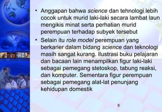 8
• Anggapan bahwa science dan tehnologi lebih
cocok untuk murid laki-laki secara lambat laun
mengikis minat serta perhatian murid
perempuan terhadap subyek tersebut
• Selain itu role model perempuan yang
berkarier dalam bidang science dan teknologi
masih sangat kurang. Ilustrasi buku pelajaran
dan bacaan lain menampilkan figur laki-laki
sebagai pemegang stetoskop, tabung reaksi,
dan komputer. Sementara figur perempuan
sebagai pemegang alat-lat penunjang
kehidupan domestik
 