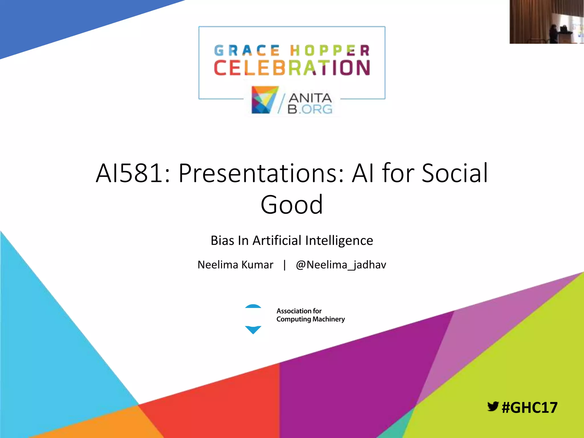 PAGE 1 | GRACE HOPPER CELEBRATION FOR WOMEN IN COMPUTING 2017
PRESENTED BY THE ANITA BORG INSTITUTE AND THE ASSOCIATION FOR COMPUTING MACHINERY #GHC17
#GHC17
AI581: Presentations: AI for Social
Good
Bias In Artificial Intelligence
Neelima Kumar | @Neelima_jadhav
 