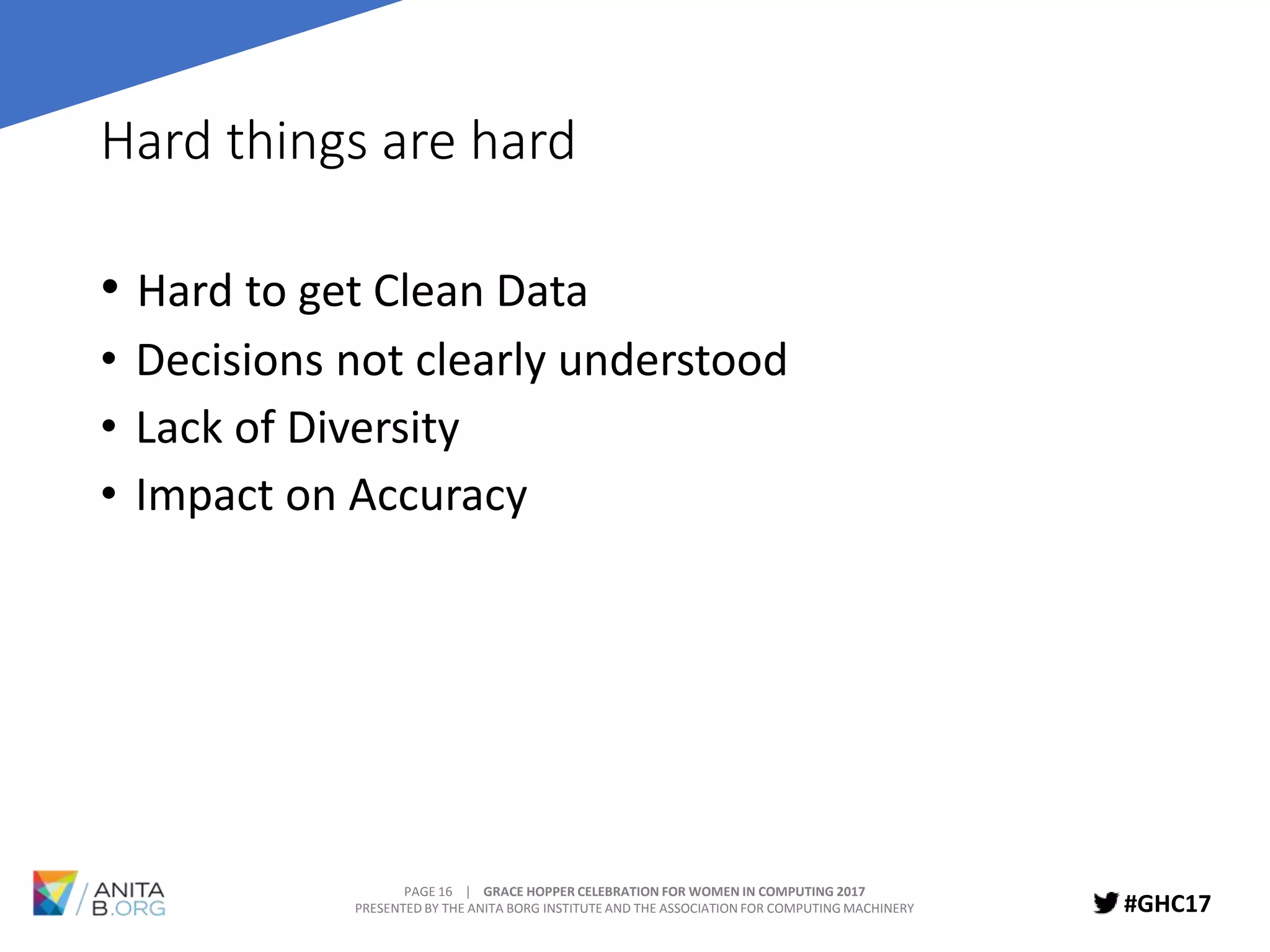 PAGE 16 | GRACE HOPPER CELEBRATION FOR WOMEN IN COMPUTING 2017
PRESENTED BY THE ANITA BORG INSTITUTE AND THE ASSOCIATION FOR COMPUTING MACHINERY #GHC17
Hard things are hard
• Hard to get Clean Data
• Decisions not clearly understood
• Lack of Diversity
• Impact on Accuracy
 