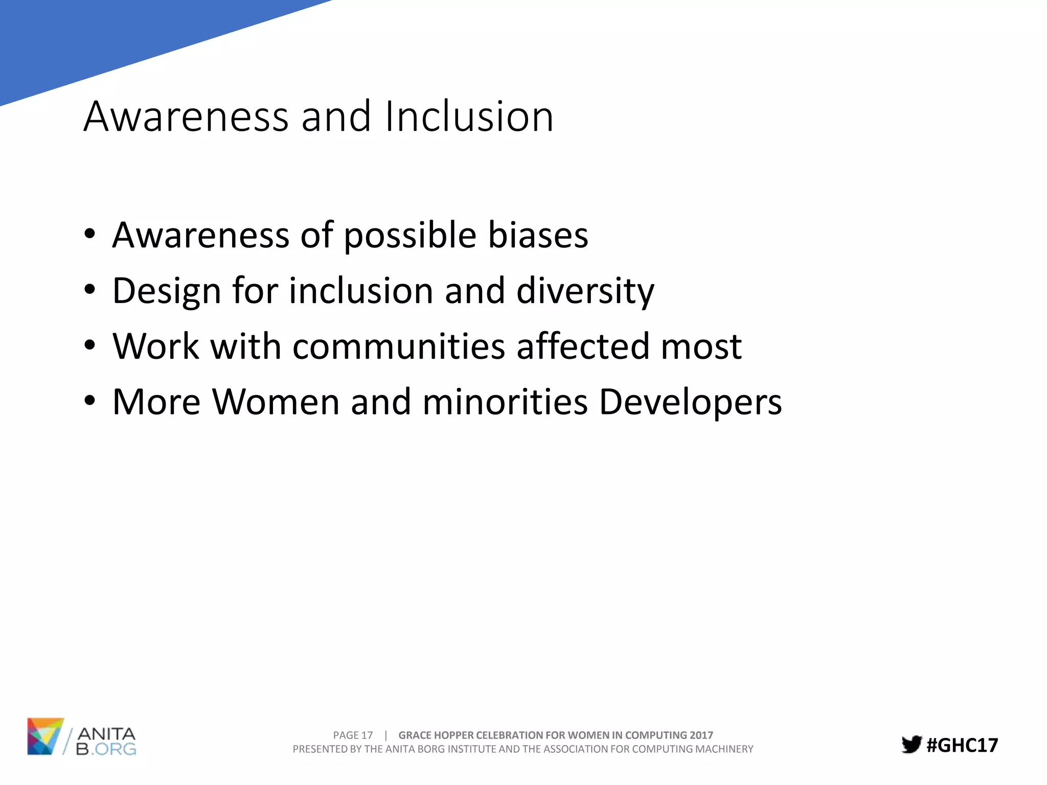 PAGE 17 | GRACE HOPPER CELEBRATION FOR WOMEN IN COMPUTING 2017
PRESENTED BY THE ANITA BORG INSTITUTE AND THE ASSOCIATION FOR COMPUTING MACHINERY #GHC17
Awareness and Inclusion
• Awareness of possible biases
• Design for inclusion and diversity
• Work with communities affected most
• More Women and minorities Developers
 