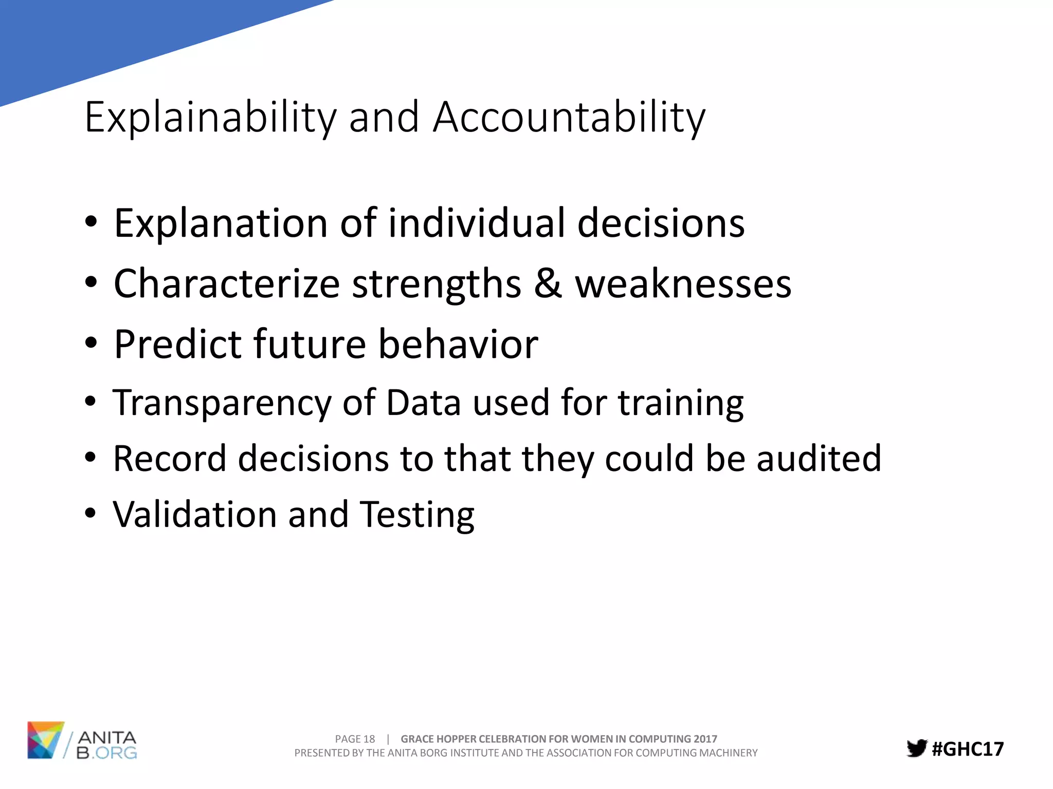 PAGE 18 | GRACE HOPPER CELEBRATION FOR WOMEN IN COMPUTING 2017
PRESENTED BY THE ANITA BORG INSTITUTE AND THE ASSOCIATION FOR COMPUTING MACHINERY #GHC17
Explainability and Accountability
• Explanation of individual decisions
• Characterize strengths & weaknesses
• Predict future behavior
• Transparency of Data used for training
• Record decisions to that they could be audited
• Validation and Testing
 
