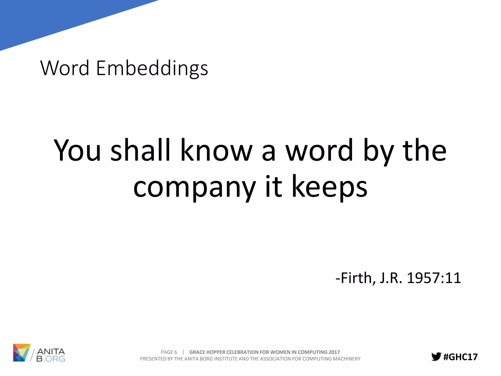 PAGE 6 | GRACE HOPPER CELEBRATION FOR WOMEN IN COMPUTING 2017
PRESENTED BY THE ANITA BORG INSTITUTE AND THE ASSOCIATION FOR COMPUTING MACHINERY #GHC17
Word Embeddings
You shall know a word by the
company it keeps
-Firth, J.R. 1957:11
 