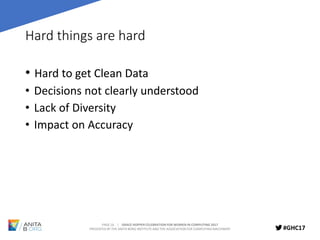 PAGE 16 | GRACE HOPPER CELEBRATION FOR WOMEN IN COMPUTING 2017
PRESENTED BY THE ANITA BORG INSTITUTE AND THE ASSOCIATION FOR COMPUTING MACHINERY #GHC17
Hard things are hard
• Hard to get Clean Data
• Decisions not clearly understood
• Lack of Diversity
• Impact on Accuracy
 