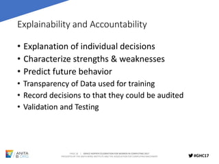 PAGE 18 | GRACE HOPPER CELEBRATION FOR WOMEN IN COMPUTING 2017
PRESENTED BY THE ANITA BORG INSTITUTE AND THE ASSOCIATION FOR COMPUTING MACHINERY #GHC17
Explainability and Accountability
• Explanation of individual decisions
• Characterize strengths & weaknesses
• Predict future behavior
• Transparency of Data used for training
• Record decisions to that they could be audited
• Validation and Testing
 