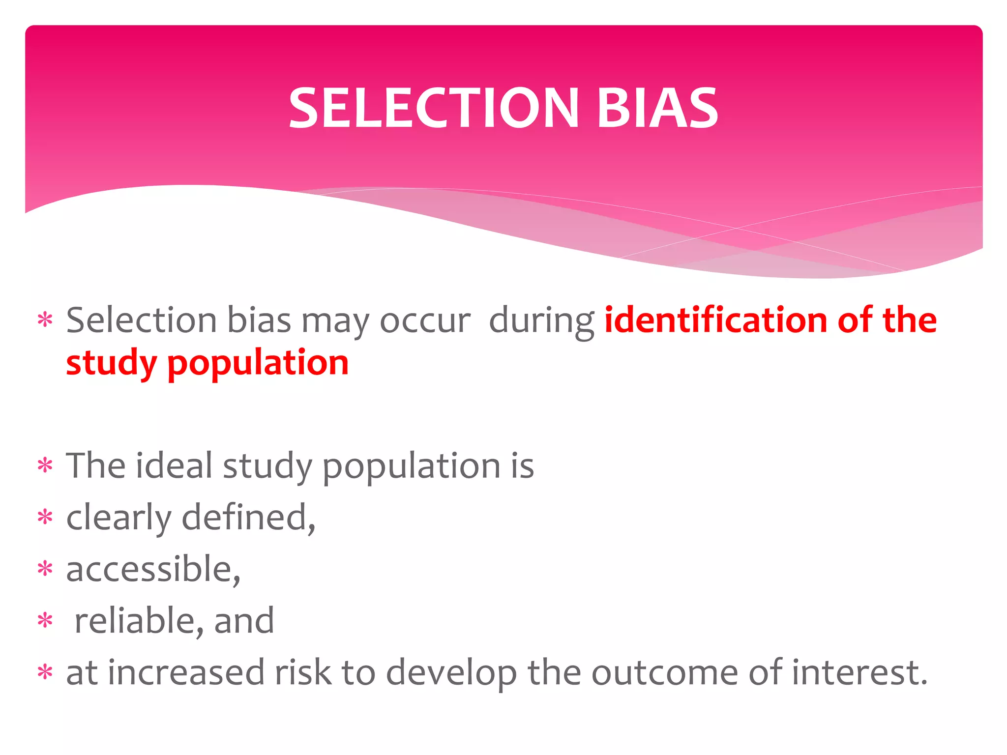  Selection bias may occur during identification of the
study population
 The ideal study population is
 clearly defined,
 accessible,
 reliable, and
 at increased risk to develop the outcome of interest.
SELECTION BIAS
 
