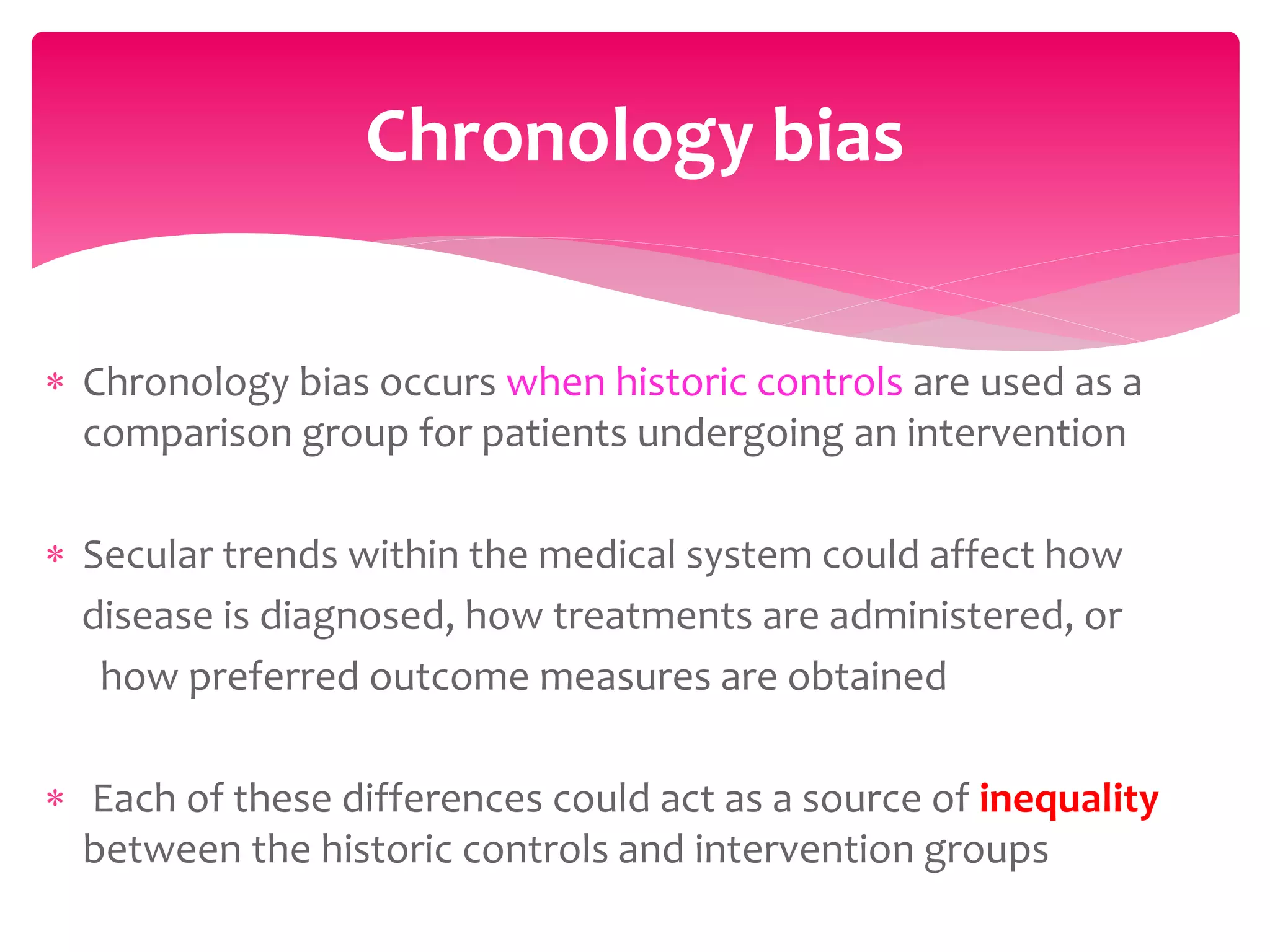  Chronology bias occurs when historic controls are used as a
comparison group for patients undergoing an intervention
 Secular trends within the medical system could affect how
disease is diagnosed, how treatments are administered, or
how preferred outcome measures are obtained
 Each of these differences could act as a source of inequality
between the historic controls and intervention groups
Chronology bias
 