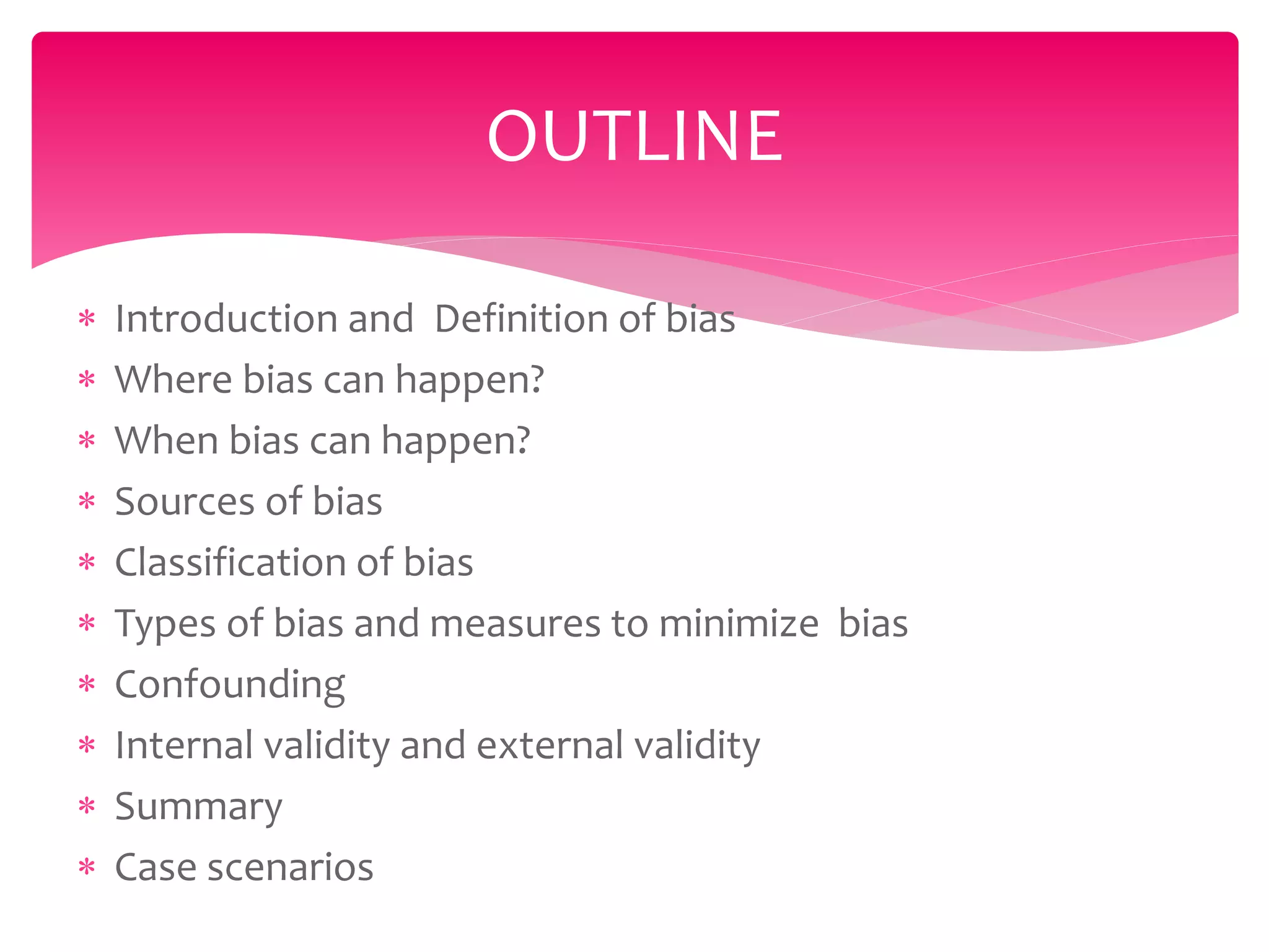  Introduction and Definition of bias
 Where bias can happen?
 When bias can happen?
 Sources of bias
 Classification of bias
 Types of bias and measures to minimize bias
 Confounding
 Internal validity and external validity
 Summary
 Case scenarios
OUTLINE
 