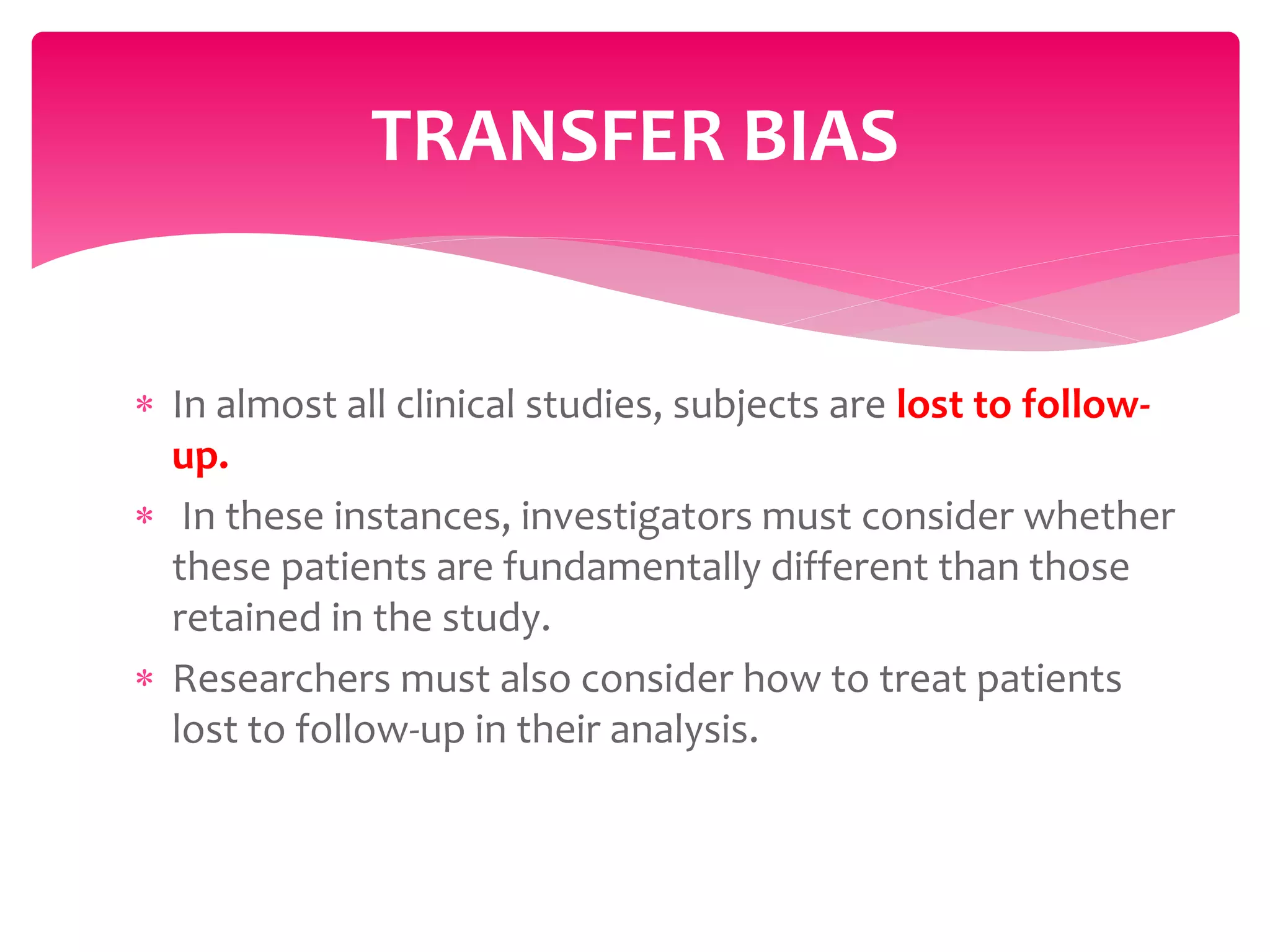  In almost all clinical studies, subjects are lost to follow-
up.
 In these instances, investigators must consider whether
these patients are fundamentally different than those
retained in the study.
 Researchers must also consider how to treat patients
lost to follow-up in their analysis.
TRANSFER BIAS
 