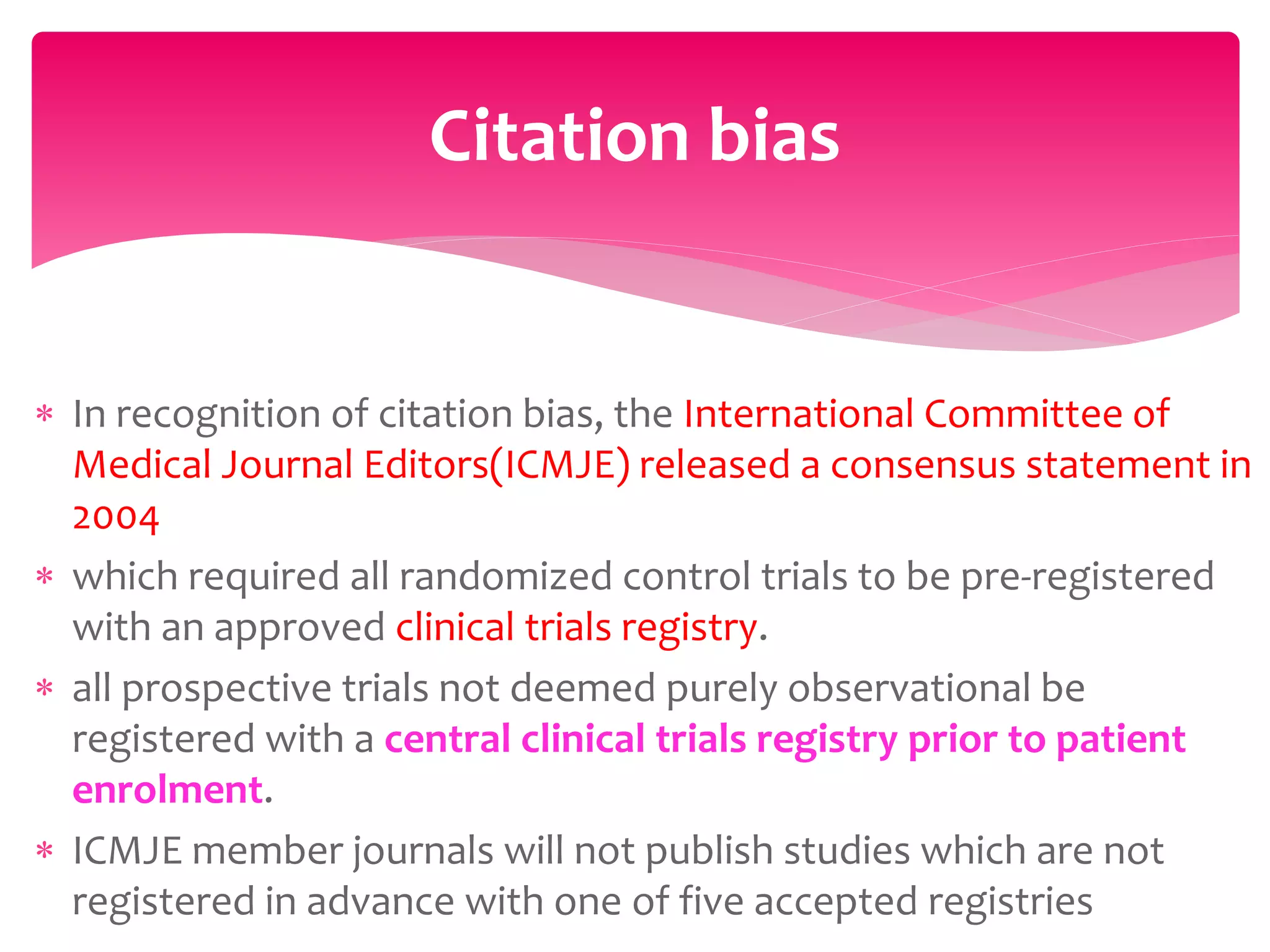  In recognition of citation bias, the International Committee of
Medical Journal Editors(ICMJE) released a consensus statement in
2004
 which required all randomized control trials to be pre-registered
with an approved clinical trials registry.
 all prospective trials not deemed purely observational be
registered with a central clinical trials registry prior to patient
enrolment.
 ICMJE member journals will not publish studies which are not
registered in advance with one of five accepted registries
Citation bias
 