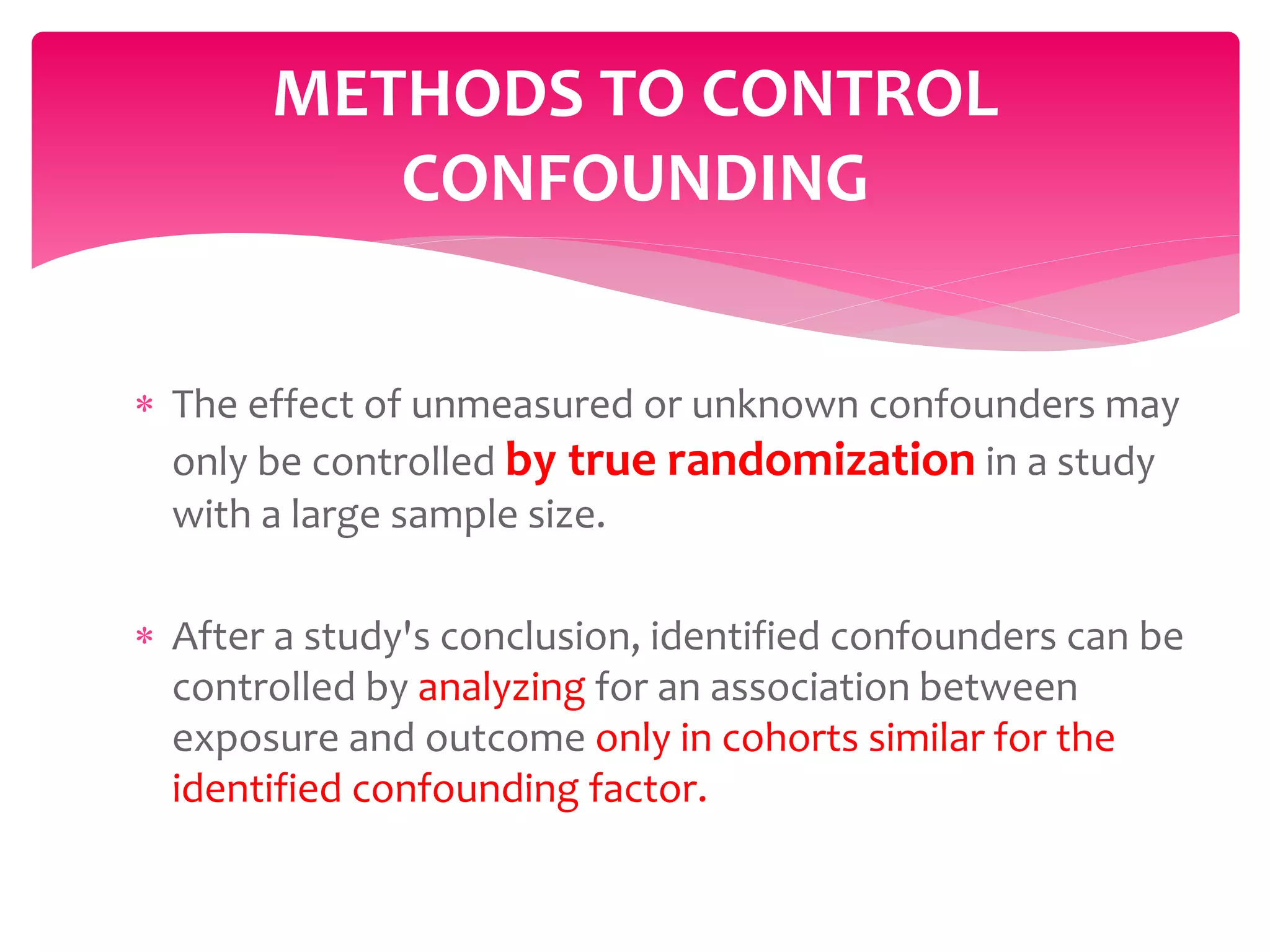 The effect of unmeasured or unknown confounders may
only be controlled by true randomization in a study
with a large sample size.
 After a study's conclusion, identified confounders can be
controlled by analyzing for an association between
exposure and outcome only in cohorts similar for the
identified confounding factor.
METHODS TO CONTROL
CONFOUNDING
 