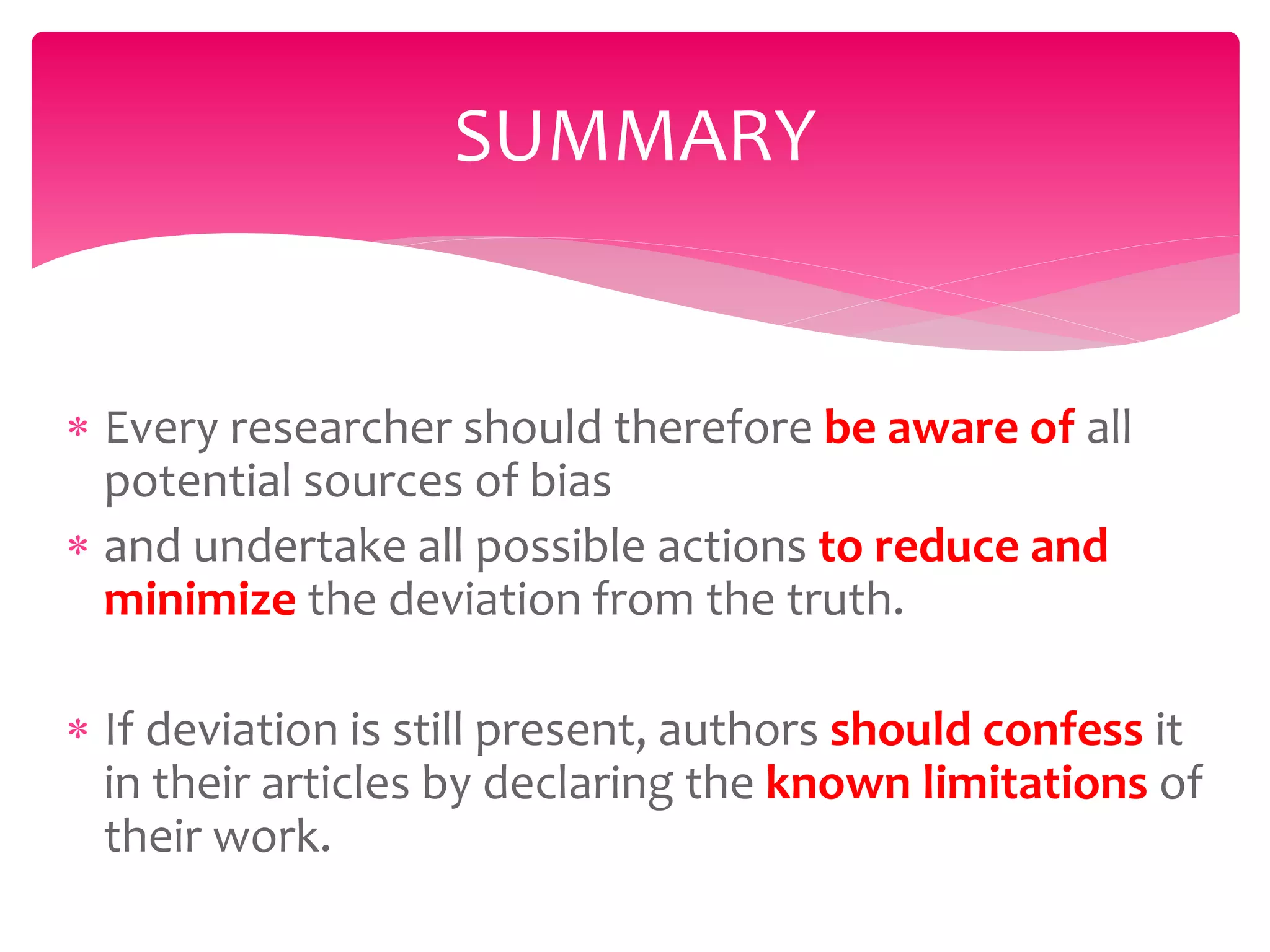 SUMMARY
 Every researcher should therefore be aware of all
potential sources of bias
 and undertake all possible actions to reduce and
minimize the deviation from the truth.
 If deviation is still present, authors should confess it
in their articles by declaring the known limitations of
their work.
 