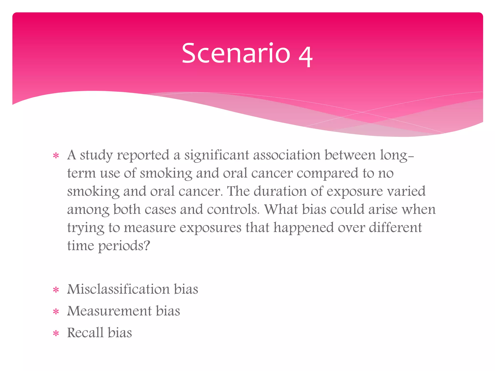 Scenario 4
 A study reported a significant association between long-
term use of smoking and oral cancer compared to no
smoking and oral cancer. The duration of exposure varied
among both cases and controls. What bias could arise when
trying to measure exposures that happened over different
time periods?
 Misclassification bias
 Measurement bias
 Recall bias
 