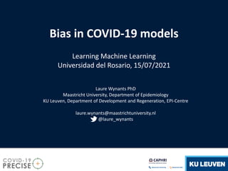 Bias in COVID-19 models
Learning Machine Learning
Universidad del Rosario, 15/07/2021
Laure Wynants PhD
Maastricht University, Department of Epidemiology
KU Leuven, Department of Development and Regeneration, EPI-Centre
laure.wynants@maastrichtuniversity.nl
@laure_wynants
 