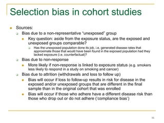 16
Selection bias in cohort studies
 Sources:
 Bias due to a non-representative “unexposed” group
 Key question: aside from the exposure status, are the exposed and
unexposed groups comparable?
 Has the unexposed population done its job, i.e. generated disease rates that
approximate those that would have been found in the exposed population had they
lacked exposure (i.e. counterfactual)?
 Bias due to non-response
 More likely if non-response is linked to exposure status (e.g. smokers
less likely to respond in a study on smoking and cancer)
 Bias due to attrition (withdrawals and loss to follow up)
 Bias will occur if loss to follow-up results in risk for disease in the
exposed and/or unexposed groups that are different in the final
sample than in the original cohort that was enrolled
 Bias will occur if those who adhere have a different disease risk than
those who drop out or do not adhere (‘compliance bias’)
 