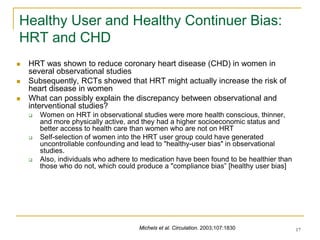 17
Healthy User and Healthy Continuer Bias:
HRT and CHD
 HRT was shown to reduce coronary heart disease (CHD) in women in
several observational studies
 Subsequently, RCTs showed that HRT might actually increase the risk of
heart disease in women
 What can possibly explain the discrepancy between observational and
interventional studies?
 Women on HRT in observational studies were more health conscious, thinner,
and more physically active, and they had a higher socioeconomic status and
better access to health care than women who are not on HRT
 Self-selection of women into the HRT user group could have generated
uncontrollable confounding and lead to "healthy-user bias" in observational
studies.
 Also, individuals who adhere to medication have been found to be healthier than
those who do not, which could produce a "compliance bias” [healthy user bias]
Michels et al. Circulation. 2003;107:1830
 
