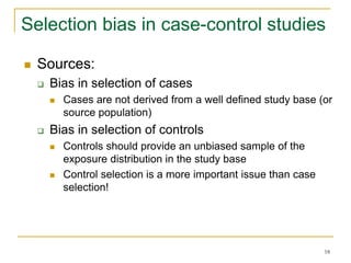 18
Selection bias in case-control studies
 Sources:
 Bias in selection of cases
 Cases are not derived from a well defined study base (or
source population)
 Bias in selection of controls
 Controls should provide an unbiased sample of the
exposure distribution in the study base
 Control selection is a more important issue than case
selection!
 