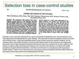 19
Selection bias in case-control studies
MacMahon et al. N Engl J Med. 1981 Mar 12;304(11):630-3
Controls in this study were selected from a group of patients hospitalized by the same physicians who
had diagnosed and hospitalized the cases' disease. The idea was to make the selection process of cases
and controls similar. It was also logistically easier to get controls using this method. However, as the
exposure factor was coffee drinking, it turned out that patients seen by the physicians who diagnosed
pancreatic cancer often had gastrointestinal disorders and were thus advised not to drink coffee (or had
chosen to reduce coffee drinking by themselves). So, this led to the selection of controls with higher
prevalence of gastrointestinal disorders, and these controls had an unusually low odds of exposure
(coffee intake). These in turn may have led to a spurious positive association between coffee intake and
pancreatic cancer that could not be subsequently confirmed.
 