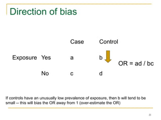 21
Direction of bias
Case Control
Exposure Yes a b
No c d
If controls have an unusually low prevalence of exposure, then b will tend to be
small -- this will bias the OR away from 1 (over-estimate the OR)
OR = ad / bc
 