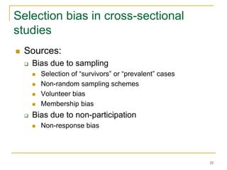 22
Selection bias in cross-sectional
studies
 Sources:
 Bias due to sampling
 Selection of “survivors” or “prevalent” cases
 Non-random sampling schemes
 Volunteer bias
 Membership bias
 Bias due to non-participation
 Non-response bias
 