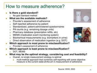 29
How to measure adherence?
 Is there a gold standard?
 No gold standard method
 What are the available methods?
 Provider’s assessment of adherence
 Self reported adherence by patient
 Standardized, patient-administered questionnaires
 Pill counts (e.g. remaining dosage units)
 Pharmacy database (prescription refills, etc)
 MEMS (medication event monitoring system)
 Biochemical measurements (e.g. biomarkers in urine)
 Direct observation of medication ingestion (e.g. DOT)
 Which approach is most prone to misclassification?
 Provider’s assessment of adherence
 Which approach is least prone to misclassification?
 DOT, MEMS
 What may be the optimal strategy, considering cost and feasibility?
 Overall, no single measurement strategy is optimal
 multi-method approach that combines self-reporting with some objective
measure is the current state-of-the-art in measurement of adherence
Source: WHO, 2003
 