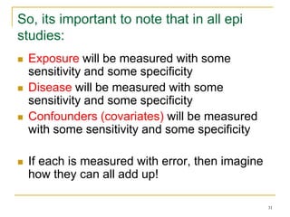 31
So, its important to note that in all epi
studies:
 Exposure will be measured with some
sensitivity and some specificity
 Disease will be measured with some
sensitivity and some specificity
 Confounders (covariates) will be measured
with some sensitivity and some specificity
 If each is measured with error, then imagine
how they can all add up!
 