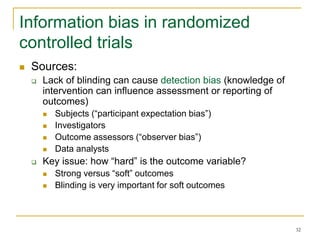 32
Information bias in randomized
controlled trials
 Sources:
 Lack of blinding can cause detection bias (knowledge of
intervention can influence assessment or reporting of
outcomes)
 Subjects (“participant expectation bias”)
 Investigators
 Outcome assessors (“observer bias”)
 Data analysts
 Key issue: how “hard” is the outcome variable?
 Strong versus “soft” outcomes
 Blinding is very important for soft outcomes
 
