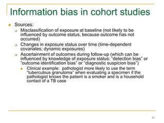 33
Information bias in cohort studies
 Sources:
 Misclassification of exposure at baseline (not likely to be
influenced by outcome status, because outcome has not
occurred)
 Changes in exposure status over time (time-dependent
covariates; dynamic exposures)
 Ascertainment of outcomes during follow-up (which can be
influenced by knowledge of exposure status: “detection bias” or
“outcome identification bias” or “diagnostic suspicion bias”)
 Clinical example: pathologist more likely to use the term
“tuberculous granuloma” when evaluating a specimen if the
pathologist knows the patient is a smoker and is a household
contact of a TB case
 