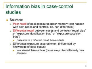 34
Information bias in case-control
studies
 Sources:
 Poor recall of past exposures (poor memory; can happen
with both cases and controls; so, non-differential)
 Differential recall between cases and controls (“recall bias”
or “exposure identification bias” or “exposure suspicion
bias”)
 Cases have a different recall than controls
 Differential exposure ascertainment (influenced by
knowledge of case status)
 Interviewer/observer bias (cases are probed differently than
controls)
 