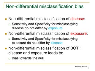 Non-differential misclassification bias
 Non-differential misclassification of disease:
 Sensitivity and Specificity for misclassifying
disease do not differ by exposure
 Non-differential misclassification of exposure:
 Sensitivity and Specificity for misclassifying
exposure do not differ by disease
 Non-differential misclassification of BOTH
disease and exposure leads to:
 Bias towards the null
35
Kleinbaum, ActivEpi
 