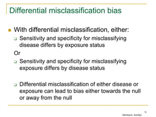 Differential misclassification bias
 With differential misclassification, either:
 Sensitivity and specificity for misclassifying
disease differs by exposure status
Or
 Sensitivity and specificity for misclassifying
exposure differs by disease status
 Differential misclassification of either disease or
exposure can lead to bias either towards the null
or away from the null
36
Kleinbaum, ActivEpi
 
