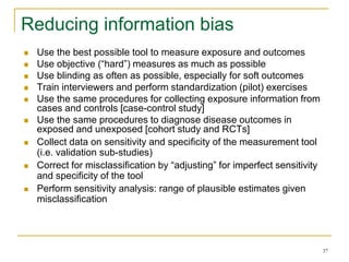 37
Reducing information bias
 Use the best possible tool to measure exposure and outcomes
 Use objective (“hard”) measures as much as possible
 Use blinding as often as possible, especially for soft outcomes
 Train interviewers and perform standardization (pilot) exercises
 Use the same procedures for collecting exposure information from
cases and controls [case-control study]
 Use the same procedures to diagnose disease outcomes in
exposed and unexposed [cohort study and RCTs]
 Collect data on sensitivity and specificity of the measurement tool
(i.e. validation sub-studies)
 Correct for misclassification by “adjusting” for imperfect sensitivity
and specificity of the tool
 Perform sensitivity analysis: range of plausible estimates given
misclassification
 