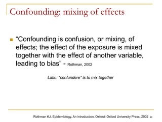40
Confounding: mixing of effects
 “Confounding is confusion, or mixing, of
effects; the effect of the exposure is mixed
together with the effect of another variable,
leading to bias” - Rothman, 2002
Rothman KJ. Epidemiology. An introduction. Oxford: Oxford University Press, 2002
Latin: “confundere” is to mix together
 