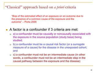 46
“Classical” approach based on a priori criteria
 A factor is a confounder if 3 criteria are met:
 a) a confounder must be causally or noncausally associated with
the exposure in the source population (study base) being
studied;
 b) a confounder must be a causal risk factor (or a surrogate
measure of a cause) for the disease in the unexposed cohort;
and
 c) a confounder must not be an intermediate cause (in other
words, a confounder must not be an intermediate step in the
causal pathway between the exposure and the disease)
“Bias of the estimated effect of an exposure on an outcome due to
the presence of a common cause of the exposure and the
outcome” – Porta 2008
 