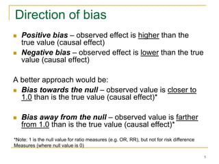 5
Direction of bias
 Positive bias – observed effect is higher than the
true value (causal effect)
 Negative bias – observed effect is lower than the true
value (causal effect)
A better approach would be:
 Bias towards the null – observed value is closer to
1.0 than is the true value (causal effect)*
 Bias away from the null – observed value is farther
from 1.0 than is the true value (causal effect)*
*Note: 1 is the null value for ratio measures (e.g. OR, RR), but not for risk difference
Measures (where null value is 0)
 