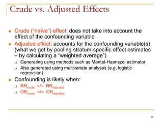 53
Crude vs. Adjusted Effects
 Crude (“naïve”) effect: does not take into account the
effect of the confounding variable
 Adjusted effect: accounts for the confounding variable(s)
(what we get by pooling stratum-specific effect estimates
– by calculating a “weighted average”)
 Generating using methods such as Mantel-Haenszel estimator
 Also generated using multivariate analyses (e.g. logistic
regression)
 Confounding is likely when:
 RRcrude =/= RRadjusted
 ORcrude =/= ORadjusted
 