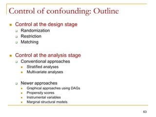 Control of confounding: Outline
 Control at the design stage
 Randomization
 Restriction
 Matching
 Control at the analysis stage
 Conventional approaches
 Stratified analyses
 Multivariate analyses
 Newer approaches
 Graphical approaches using DAGs
 Propensity scores
 Instrumental variables
 Marginal structural models
63
 