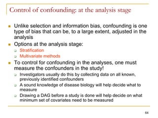 Control of confounding: at the analysis stage
 Unlike selection and information bias, confounding is one
type of bias that can be, to a large extent, adjusted in the
analysis
 Options at the analysis stage:
 Stratification
 Multivariate methods
 To control for confounding in the analyses, one must
measure the confounders in the study!
 Investigators usually do this by collecting data on all known,
previously identified confounders
 A sound knowledge of disease biology will help decide what to
measure
 Drawing a DAG before a study is done will help decide on what
minimum set of covariates need to be measured
64
 
