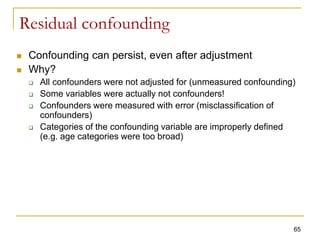 Residual confounding
 Confounding can persist, even after adjustment
 Why?
 All confounders were not adjusted for (unmeasured confounding)
 Some variables were actually not confounders!
 Confounders were measured with error (misclassification of
confounders)
 Categories of the confounding variable are improperly defined
(e.g. age categories were too broad)
65
 